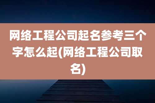 网络工程公司起名参考三个字怎么起(网络工程公司取名)