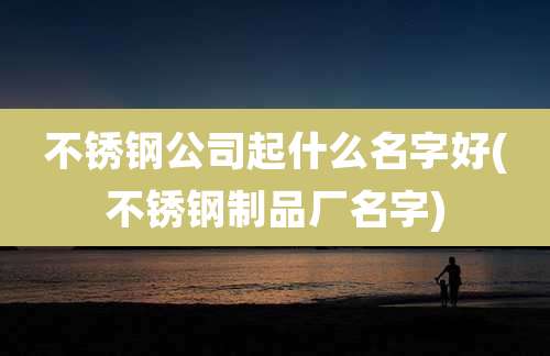 不锈钢公司起什么名字好(不锈钢制品厂名字)