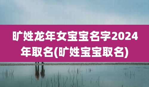 旷姓龙年女宝宝名字2024年取名(旷姓宝宝取名)