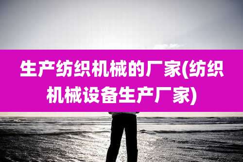 生产纺织机械的厂家(纺织机械设备生产厂家)
