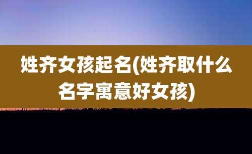 姓齐女孩起名(姓齐取什么名字寓意好女孩)