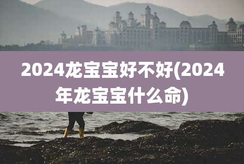 2024龙宝宝好不好(2024年龙宝宝什么命)