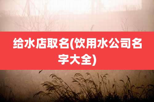给水店取名(饮用水公司名字大全)