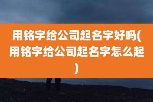 用铭字给公司起名字好吗(用铭字给公司起名字怎么起)