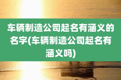 车辆制造公司起名有涵义的名字(车辆制造公司起名有涵义吗)