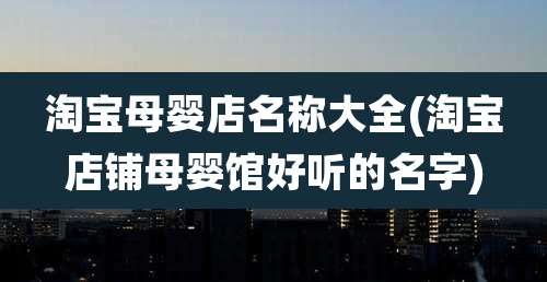 淘宝母婴店名称大全(淘宝店铺母婴馆好听的名字)