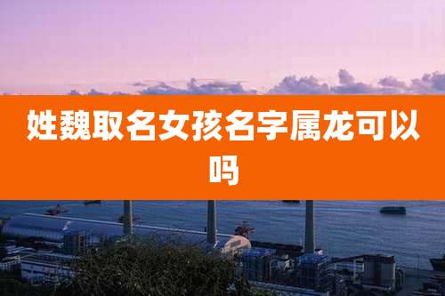 姓魏取名女孩名字属龙可以吗