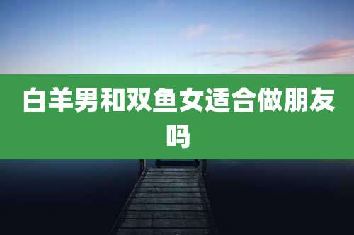 白羊男和双鱼女适合做朋友吗