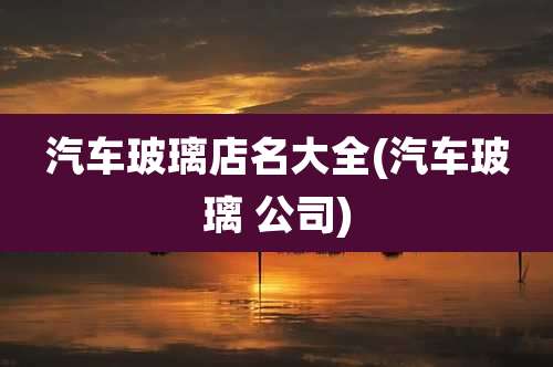 汽车玻璃店名大全(汽车玻璃 公司)