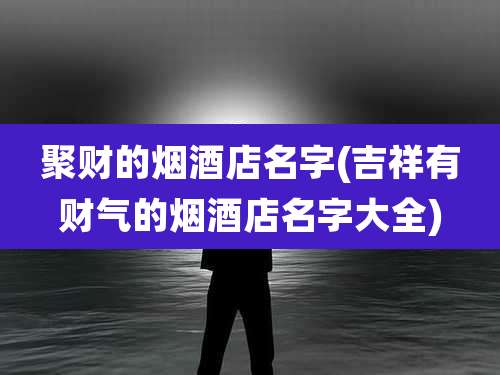 聚财的烟酒店名字(吉祥有财气的烟酒店名字大全)