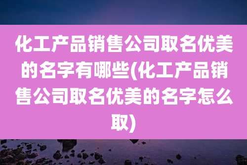 化工产品销售公司取名优美的名字有哪些(化工产品销售公司取名优美的名字怎么取)