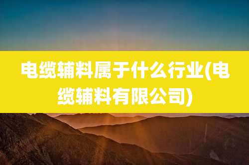 电缆辅料属于什么行业(电缆辅料有限公司)