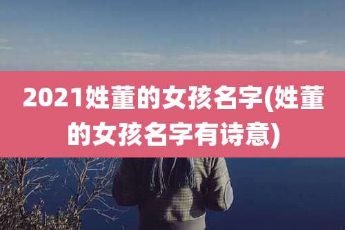 2021姓董的女孩名字(姓董的女孩名字有诗意)