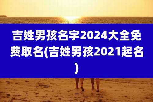 吉姓男孩名字2024大全免费取名(吉姓男孩2021起名)