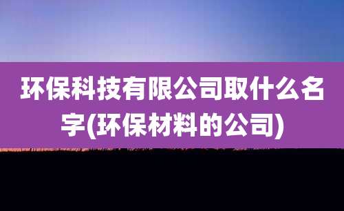 环保科技有限公司取什么名字(环保材料的公司)