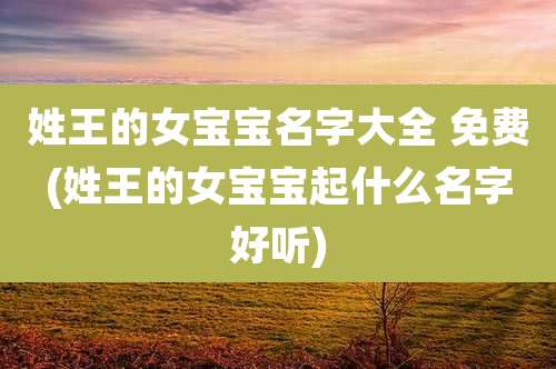 姓王的女宝宝名字大全 免费(姓王的女宝宝起什么名字好听)