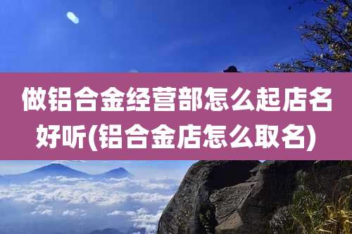 做铝合金经营部怎么起店名好听(铝合金店怎么取名)