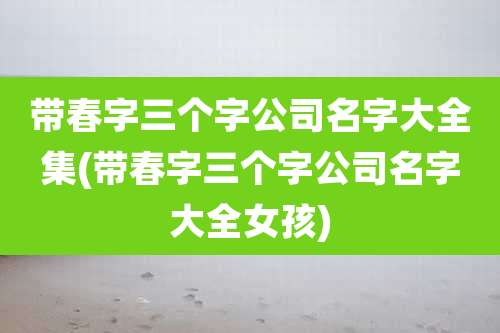 带春字三个字公司名字大全集(带春字三个字公司名字大全女孩)