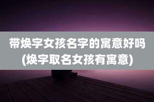 带焕字女孩名字的寓意好吗(焕字取名女孩有寓意)