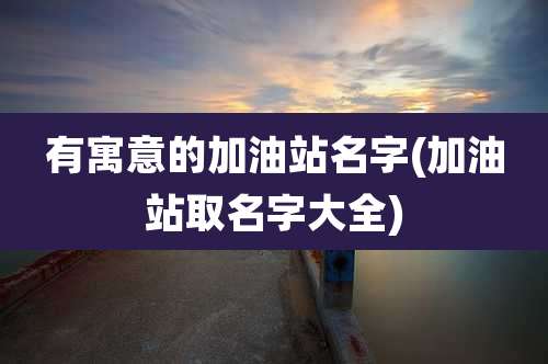 有寓意的加油站名字(加油站取名字大全)
