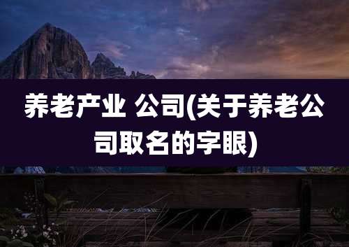 养老产业 公司(关于养老公司取名的字眼)
