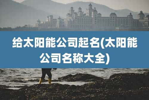 给太阳能公司起名(太阳能公司名称大全)