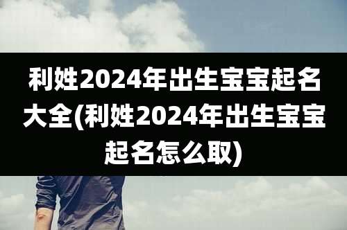 利姓2024年出生宝宝起名大全(利姓2024年出生宝宝起名怎么取)