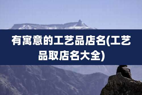 有寓意的工艺品店名(工艺品取店名大全)
