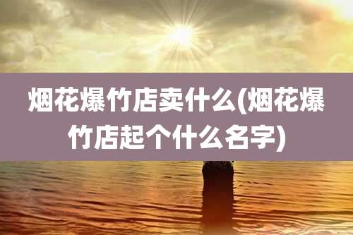 烟花爆竹店卖什么(烟花爆竹店起个什么名字)