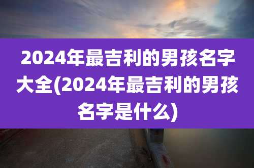 2024年最吉利的男孩名字大全(2024年最吉利的男孩名字是什么)