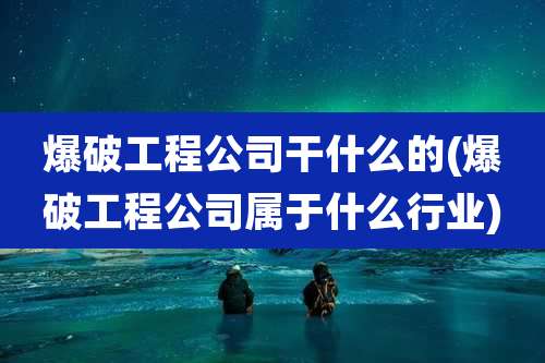爆破工程公司干什么的(爆破工程公司属于什么行业)