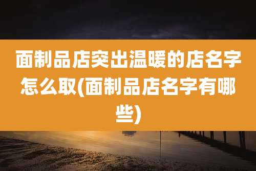 面制品店突出温暖的店名字怎么取(面制品店名字有哪些)