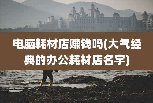 电脑耗材店赚钱吗(大气经典的办公耗材店名字)