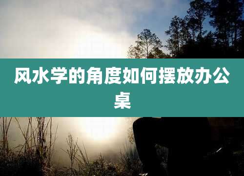 风水学的角度如何摆放办公桌