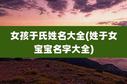 女孩于氏姓名大全(姓于女宝宝名字大全)