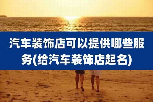 汽车装饰店可以提供哪些服务(给汽车装饰店起名)