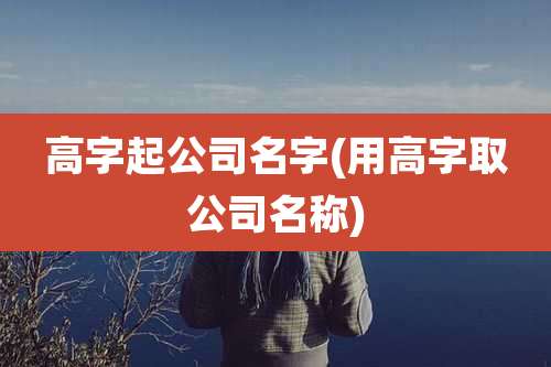 高字起公司名字(用高字取公司名称)