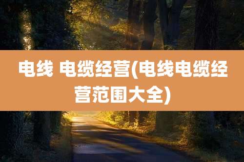 电线 电缆经营(电线电缆经营范围大全)
