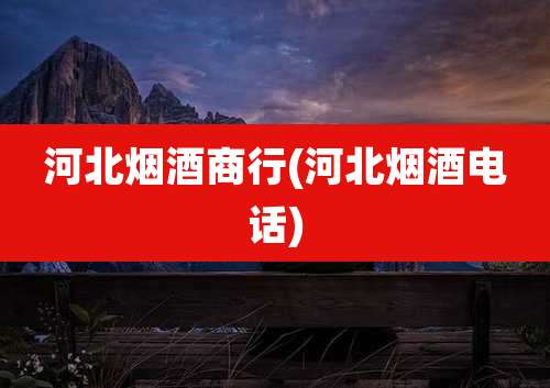 河北烟酒商行(河北烟酒电话)