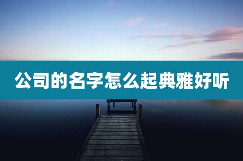 公司的名字怎么起典雅好听