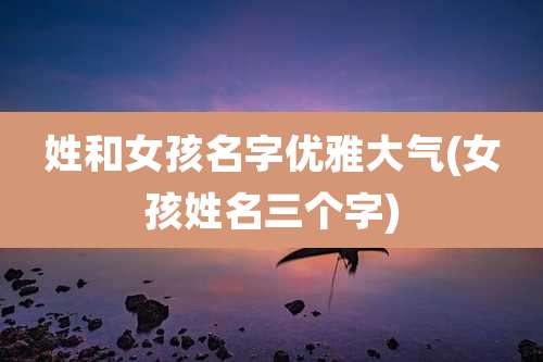 姓和女孩名字优雅大气(女孩姓名三个字)
