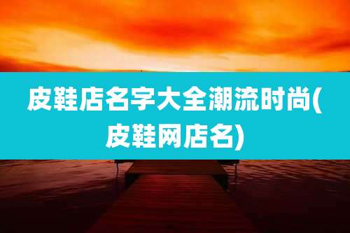 皮鞋店名字大全潮流时尚(皮鞋网店名)