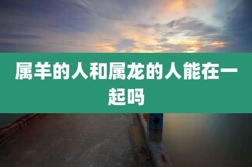 属羊的人和属龙的人能在一起吗
