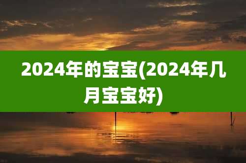 2024年的宝宝(2024年几月宝宝好)