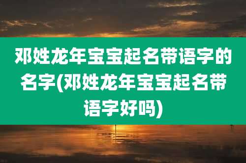 邓姓龙年宝宝起名带语字的名字(邓姓龙年宝宝起名带语字好吗)