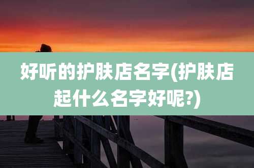 好听的护肤店名字(护肤店起什么名字好呢?)