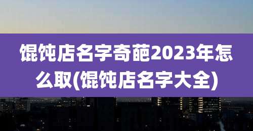 馄饨店名字奇葩2023年怎么取(馄饨店名字大全)