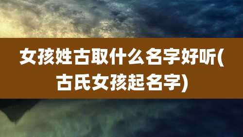 女孩姓古取什么名字好听(古氏女孩起名字)