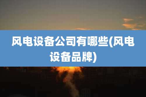 风电设备公司有哪些(风电设备品牌)