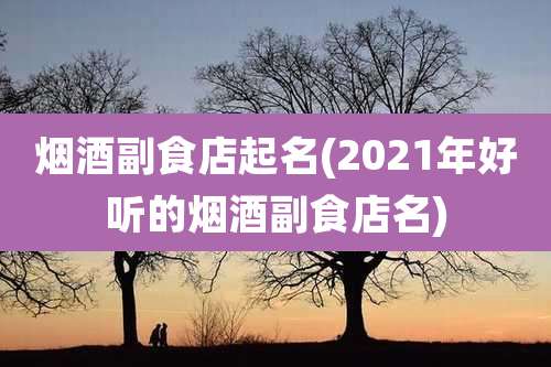 烟酒副食店起名(2021年好听的烟酒副食店名)